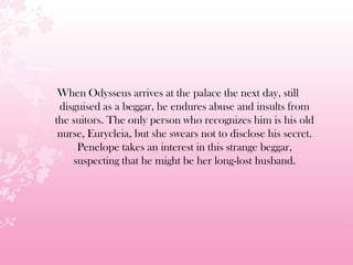 When Odysseus arrives at the palace the next day, still
disguised as a beggar, he endures abuse and insults from
the suitors. The only person who recognizes him is his old
nurse, Eurycleia, but she swears not to disclose his secret.
Penelope takes an interest in this strange beggar,
suspecting that he might be her long-lost husband.
 