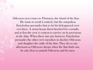 Odysseus next comes to Thrinacia, the island of the Sun.
He wants to avoid it entirely, but the outspoken
Eurylochus persuades him to let his beleaguered crew
rest there. A storm keeps them beached for a month,
and at first the crew is content to survive on its provisions
in the ship. When these run out, however, Eurylochus
persuades the other crew members to disobey Odysseus
and slaughter the cattle of the Sun. They do so one
afternoon as Odysseus sleeps; when the Sun finds out,
he asks Zeus to punish Odysseus and his men.
 