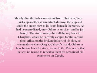 Shortly after the Achaeans set sail from Thrinacia, Zeus
kicks up another storm, which destroys the ship and
sends the entire crew to its death beneath the waves. As
had been predicted, only Odysseus survives, and he just
barely. The storm sweeps him all the way back to
Charybdis, which he narrowly escapes for the second
time. Afloat on the broken timbers of his ship, he
eventually reaches Ogygia, Calypso’s island. Odysseus
here breaks from his story, stating to the Phaeacians that
he sees no reason to repeat to them his account of his
experience on Ogygia.
 