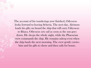 The account of his wanderings now finished, Odysseus
looks forward to leaving Scheria. The next day, Alcinous
loads his gifts on board the ship that will carry Odysseus
to Ithaca. Odysseus sets sail as soon as the sun goes
down. He sleeps the whole night, while the Phaeacian
crew commands the ship. He remains asleep even when
the ship lands the next morning. The crew gently carries
him and his gifts to shore and then sails for home.
 
