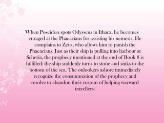 When Poseidon spots Odysseus in Ithaca, he becomes
enraged at the Phaeacians for assisting his nemesis. He
complains to Zeus, who allows him to punish the
Phaeacians. Just as their ship is pulling into harbour at
Scheria, the prophecy mentioned at the end of Book 8 is
fulfilled: the ship suddenly turns to stone and sinks to the
bottom of the sea. The onlookers ashore immediately
recognize the consummation of the prophecy and
resolve to abandon their custom of helping wayward
travellers.
 