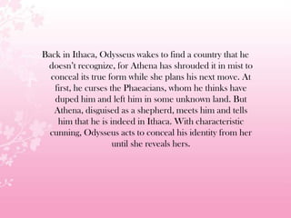 Back in Ithaca, Odysseus wakes to find a country that he
doesn’t recognize, for Athena has shrouded it in mist to
conceal its true form while she plans his next move. At
first, he curses the Phaeacians, whom he thinks have
duped him and left him in some unknown land. But
Athena, disguised as a shepherd, meets him and tells
him that he is indeed in Ithaca. With characteristic
cunning, Odysseus acts to conceal his identity from her
until she reveals hers.
 