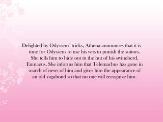 Delighted by Odysseus’ tricks, Athena announces that it is
time for Odysseus to use his wits to punish the suitors.
She tells him to hide out in the hut of his swineherd,
Eumaeus. She informs him that Telemachus has gone in
search of news of him and gives him the appearance of
an old vagabond so that no one will recognize him.
 