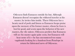 Odysseus finds Eumaeus outside his hut. Although
Eumaeus doesn’t recognize the withered traveler as his
master, he invites him inside. There Odysseus has a
hearty meal of pork and listens as Eumaeus heaps praise
upon the memory of his former master, whom he fears is
lost for good, and scorn upon the behavior of his new
masters, the vile suitors. Odysseus predicts that Eumaeus
will see his master again quite soon, but Eumaeus will
hear none of it — he has encountered too many
vagabonds looking for a handout from Penelope in
return for fabricated news of Odysseus.
 