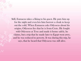 Still, Eumaeus takes a liking to his guest. He puts him up
for the night and even lets him borrow a cloak to keep
out the cold. When Eumaeus asks Odysseus about his
origins, Odysseus lies that he is from Crete. He fought
with Odysseus at Troy and made it home safely, he
claims, but a trip that he made later to Egypt went awry,
and he was reduced to poverty. It was during this trip, he
says, that he heard that Odysseus was still alive.
 