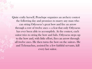 Quite crafty herself, Penelope organizes an archery contest
the following day and promises to marry any man who
can string Odysseus’s great bow and fire an arrow
through a row of twelve axes — a feat that only Odysseus
has ever been able to accomplish. At the contest, each
suitor tries to string the bow and fails. Odysseus steps up
to the bow and, with little effort, fires an arrow through
all twelve axes. He then turns the bow on the suitors. He
and Telemachus, assisted by a few faithful servants, kill
every last suitor.
 