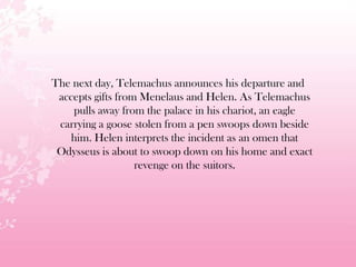 The next day, Telemachus announces his departure and
accepts gifts from Menelaus and Helen. As Telemachus
pulls away from the palace in his chariot, an eagle
carrying a goose stolen from a pen swoops down beside
him. Helen interprets the incident as an omen that
Odysseus is about to swoop down on his home and exact
revenge on the suitors.
 