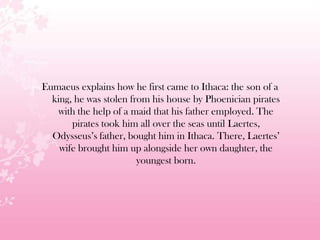 Eumaeus explains how he first came to Ithaca: the son of a
king, he was stolen from his house by Phoenician pirates
with the help of a maid that his father employed. The
pirates took him all over the seas until Laertes,
Odysseus’s father, bought him in Ithaca. There, Laertes’
wife brought him up alongside her own daughter, the
youngest born.
 