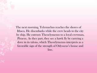 The next morning, Telemachus reaches the shores of
Ithaca. He disembarks while the crew heads to the city
by ship. He entrusts Theoclymenus to a loyal crewman,
Piraeus. As they part, they see a hawk fly by carrying a
dove in its talons, which Theoclymenus interprets as a
favorable sign of the strength of Odysseus’s house and
line.
 