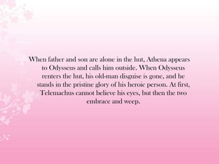 When father and son are alone in the hut, Athena appears
to Odysseus and calls him outside. When Odysseus
renters the hut, his old-man disguise is gone, and he
stands in the pristine glory of his heroic person. At first,
Telemachus cannot believe his eyes, but then the two
embrace and weep.
 