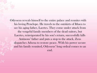 Odysseus reveals himself to the entire palace and reunites with
his loving Penelope. He travels to the outskirts of Ithaca to
see his aging father, Laertes. They come under attack from
the vengeful family members of the dead suitors, but
Laertes, reinvigorated by his son’s return, successfully kills
Antinous’ father and puts a stop to the attack. Zeus
dispatches Athena to restore peace. With his power secure
and his family reunited, Odysseus’ long ordeal comes to an
end.
 