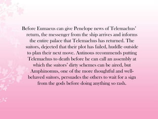 Before Eumaeus can give Penelope news of Telemachus’
return, the messenger from the ship arrives and informs
the entire palace that Telemachus has returned. The
suitors, dejected that their plot has failed, huddle outside
to plan their next move. Antinous recommends putting
Telemachus to death before he can call an assembly at
which the suitors’ dirty schemes can be aired, but
Amphinomus, one of the more thoughtful and well-
behaved suitors, persuades the others to wait for a sign
from the gods before doing anything so rash.
 