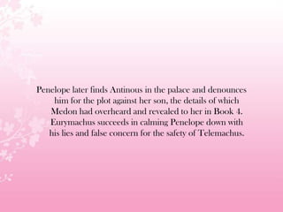 Penelope later finds Antinous in the palace and denounces
him for the plot against her son, the details of which
Medon had overheard and revealed to her in Book 4.
Eurymachus succeeds in calming Penelope down with
his lies and false concern for the safety of Telemachus.
 