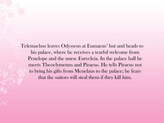 Telemachus leaves Odysseus at Eumaeus’ hut and heads to
his palace, where he receives a tearful welcome from
Penelope and the nurse Eurycleia. In the palace hall he
meets Theoclymenus and Piraeus. He tells Piraeus not
to bring his gifts from Menelaus to the palace; he fears
that the suitors will steal them if they kill him.
 