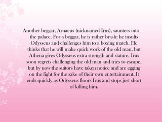 Another beggar, Arnaeus (nicknamed Irus), saunters into
the palace. For a beggar, he is rather brash: he insults
Odysseus and challenges him to a boxing match. He
thinks that he will make quick work of the old man, but
Athena gives Odysseus extra strength and stature. Irus
soon regrets challenging the old man and tries to escape,
but by now the suitors have taken notice and are egging
on the fight for the sake of their own entertainment. It
ends quickly as Odysseus floors Irus and stops just short
of killing him.
 