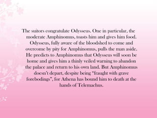 The suitors congratulate Odysseus. One in particular, the
moderate Amphinomus, toasts him and gives him food.
Odysseus, fully aware of the bloodshed to come and
overcome by pity for Amphinomus, pulls the man aside.
He predicts to Amphinomus that Odysseus will soon be
home and gives him a thinly veiled warning to abandon
the palace and return to his own land. But Amphinomus
doesn’t depart, despite being ―fraught with grave
forebodings‖, for Athena has bound him to death at the
hands of Telemachus.
 