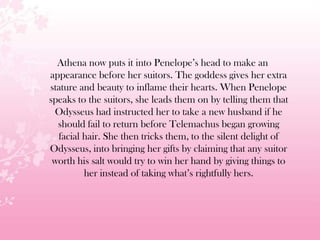 Athena now puts it into Penelope’s head to make an
appearance before her suitors. The goddess gives her extra
stature and beauty to inflame their hearts. When Penelope
speaks to the suitors, she leads them on by telling them that
Odysseus had instructed her to take a new husband if he
should fail to return before Telemachus began growing
facial hair. She then tricks them, to the silent delight of
Odysseus, into bringing her gifts by claiming that any suitor
worth his salt would try to win her hand by giving things to
her instead of taking what’s rightfully hers.
 