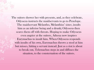 The suitors shower her with presents, and, as they celebrate,
Odysseus instructs the maidservants to go to Penelope.
The maidservant Melantho, Melanthius’ sister, insults
him as an inferior being and a drunk; Odysseus then
scares them off with threats. Hoping to make Odysseus
even angrier at the suitors, Athena now inspires
Eurymachus to insult him. When Odysseus responds
with insults of his own, Eurymachus throws a stool at him
but misses, hitting a servant instead. Just as a riot is about
to break out, Telemachus steps in and diffuses the
situation, to the consternation of the suitors.
 