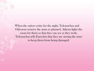 When the suitors retire for the night, Telemachus and
Odysseus remove the arms as planned. Athena lights the
room for them so that they can see as they work.
Telemachus tells Eurycleia that they are storing the arms
to keep them from being damaged.
 