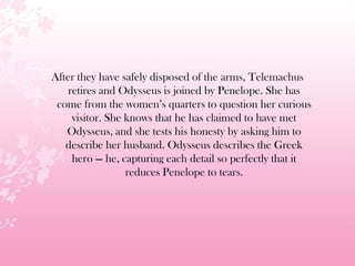 After they have safely disposed of the arms, Telemachus
retires and Odysseus is joined by Penelope. She has
come from the women’s quarters to question her curious
visitor. She knows that he has claimed to have met
Odysseus, and she tests his honesty by asking him to
describe her husband. Odysseus describes the Greek
hero — he, capturing each detail so perfectly that it
reduces Penelope to tears.
 