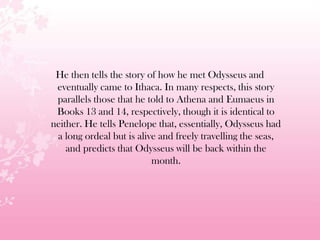 He then tells the story of how he met Odysseus and
eventually came to Ithaca. In many respects, this story
parallels those that he told to Athena and Eumaeus in
Books 13 and 14, respectively, though it is identical to
neither. He tells Penelope that, essentially, Odysseus had
a long ordeal but is alive and freely travelling the seas,
and predicts that Odysseus will be back within the
month.
 