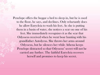 Penelope offers the beggar a bed to sleep in, but he is used
to the floor, he says, and declines. Only reluctantly does
he allow Eurycleia to wash his feet. As she is putting
them in a basin of water, she notices a scar on one of his
feet. She immediately recognizes it as the scar that
Odysseus received when he went boar hunting with his
grandfather Autolycus. She throws her arms around
Odysseus, but he silences her while Athena keeps
Penelope distracted so that Odysseus’ secret will not be
carried any further. The faithful Eurycleia recovers
herself and promises to keep his secret.
 