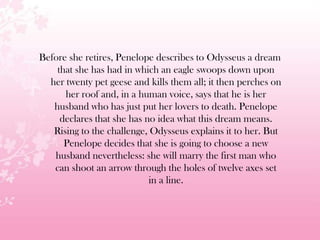 Before she retires, Penelope describes to Odysseus a dream
that she has had in which an eagle swoops down upon
her twenty pet geese and kills them all; it then perches on
her roof and, in a human voice, says that he is her
husband who has just put her lovers to death. Penelope
declares that she has no idea what this dream means.
Rising to the challenge, Odysseus explains it to her. But
Penelope decides that she is going to choose a new
husband nevertheless: she will marry the first man who
can shoot an arrow through the holes of twelve axes set
in a line.
 