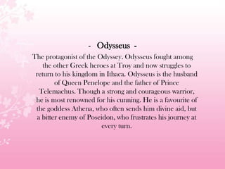 - Odysseus -
The protagonist of the Odyssey. Odysseus fought among
the other Greek heroes at Troy and now struggles to
return to his kingdom in Ithaca. Odysseus is the husband
of Queen Penelope and the father of Prince
Telemachus. Though a strong and courageous warrior,
he is most renowned for his cunning. He is a favourite of
the goddess Athena, who often sends him divine aid, but
a bitter enemy of Poseidon, who frustrates his journey at
every turn.
 
