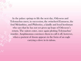 As the palace springs to life the next day, Odysseus and
Telemachus meet, in succession, the swineherd Eumaeus, the
foul Melanthius, and Philoetius, a kindly and loyal herdsman
who says that he has not yet given up hope of Odysseus’s
return. The suitors enter, once again plotting Telemachus’
murder. Amphinomus convinces them to call it off, however,
when a portent of doom appears in the form of an eagle
carrying a dove in its talons.
 