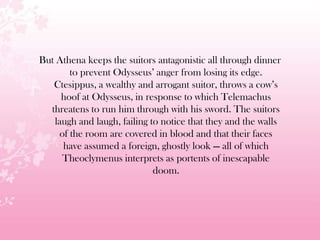 But Athena keeps the suitors antagonistic all through dinner
to prevent Odysseus’ anger from losing its edge.
Ctesippus, a wealthy and arrogant suitor, throws a cow’s
hoof at Odysseus, in response to which Telemachus
threatens to run him through with his sword. The suitors
laugh and laugh, failing to notice that they and the walls
of the room are covered in blood and that their faces
have assumed a foreign, ghostly look — all of which
Theoclymenus interprets as portents of inescapable
doom.
 