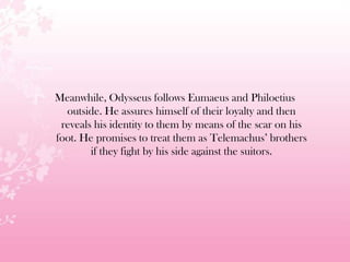 Meanwhile, Odysseus follows Eumaeus and Philoetius
outside. He assures himself of their loyalty and then
reveals his identity to them by means of the scar on his
foot. He promises to treat them as Telemachus’ brothers
if they fight by his side against the suitors.
 