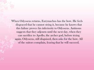When Odysseus returns, Eurymachus has the bow. He feels
disgraced that he cannot string it, because he knows that
this failure proves his inferiority to Odysseus. Antinous
suggests that they adjourn until the next day, when they
can sacrifice to Apollo, the archer god, before trying
again. Odysseus, still disguised, then asks for the bow. All
of the suitors complain, fearing that he will succeed.
 