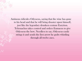Antinous ridicules Odysseus, saying that the wine has gone
to his head and that he will bring disaster upon himself,
just like the legendary drunken centaur Eurytion.
Telemachus takes control and orders Eumaeus to give
Odysseus the bow. Needless to say, Odysseus easily
strings it and sends the first arrow he grabs whistling
through all twelve axes.
 