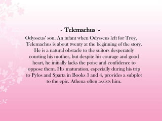 - Telemachus -
Odysseus’ son. An infant when Odysseus left for Troy,
Telemachus is about twenty at the beginning of the story.
He is a natural obstacle to the suitors desperately
courting his mother, but despite his courage and good
heart, he initially lacks the poise and confidence to
oppose them. His maturation, especially during his trip
to Pylos and Sparta in Books 3 and 4, provides a subplot
to the epic. Athena often assists him.
 