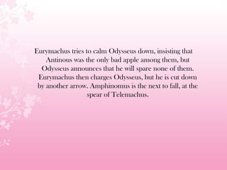 Eurymachus tries to calm Odysseus down, insisting that
Antinous was the only bad apple among them, but
Odysseus announces that he will spare none of them.
Eurymachus then charges Odysseus, but he is cut down
by another arrow. Amphinomus is the next to fall, at the
spear of Telemachus.
 