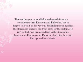 Telemachus gets more shields and swords from the
storeroom to arm Eumaeus and Philoetius, but he
forgets to lock it on his way out. Melanthius soon reaches
the storeroom and gets out fresh arms for the suitors. He
isn’t so lucky on his second trip to the storeroom,
however, as Eumaeus and Philoetius find him there, tie
him up, and lock him in.
 