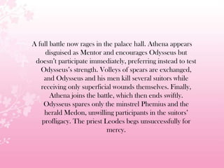 A full battle now rages in the palace hall. Athena appears
disguised as Mentor and encourages Odysseus but
doesn’t participate immediately, preferring instead to test
Odysseus’s strength. Volleys of spears are exchanged,
and Odysseus and his men kill several suitors while
receiving only superficial wounds themselves. Finally,
Athena joins the battle, which then ends swiftly.
Odysseus spares only the minstrel Phemius and the
herald Medon, unwilling participants in the suitors’
profligacy. The priest Leodes begs unsuccessfully for
mercy.
 