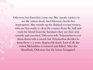 Odysseus has Eurycleia come out. She openly rejoices to
see the suitors dead, but Odysseus checks her
impropriety. She rounds up the disloyal servant women,
who are first made to clear the corpses from the hall and
wash the blood from the furniture; they are then sent
outside and executed. Odysseus tells Telemachus to cut
them down with a sword, but Telemachus decides to
hang them — a more disgraceful death. Last of all, the
traitor Melanthius is tortured and killed. After the
bloodbath, Odysseus has the house fumigated.
 