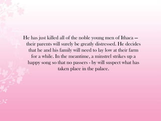 He has just killed all of the noble young men of Ithaca —
their parents will surely be greatly distressed. He decides
that he and his family will need to lay low at their farm
for a while. In the meantime, a minstrel strikes up a
happy song so that no passers - by will suspect what has
taken place in the palace.
 