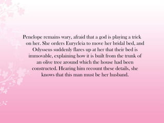 Penelope remains wary, afraid that a god is playing a trick
on her. She orders Eurycleia to move her bridal bed, and
Odysseus suddenly flares up at her that their bed is
immovable, explaining how it is built from the trunk of
an olive tree around which the house had been
constructed. Hearing him recount these details, she
knows that this man must be her husband.
 