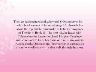 They get reacquainted and, afterward, Odysseus gives his
wife a brief account of his wanderings. He also tells her
about the trip that he must make to fulfill the prophecy
of Tiresias in Book 11. The next day, he leaves with
Telemachus for Laertes’ orchard. He gives Penelope
instructions not to leave her room or receive any visitors.
Athena cloaks Odysseus and Telemachus in darkness so
that no one will see them as they walk through the town.
 
