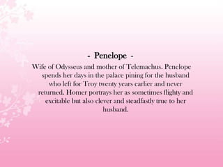 - Penelope -
Wife of Odysseus and mother of Telemachus. Penelope
spends her days in the palace pining for the husband
who left for Troy twenty years earlier and never
returned. Homer portrays her as sometimes flighty and
excitable but also clever and steadfastly true to her
husband.
 