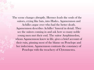 The scene changes abruptly. Hermes leads the souls of the
suitors, crying like bats, into Hades. Agamemnon and
Achilles argue over who had the better death.
Agamemnon describes Achilles’ funeral in detail. They
see the suitors coming in and ask how so many noble
young men met their end. The suitor Amphimedon,
whom Agamemnon knew in life, gives a brief account of
their ruin, pinning most of the blame on Penelope and
her indecision. Agamemnon contrasts the constancy of
Penelope with the treachery of Clytemnestra.
 