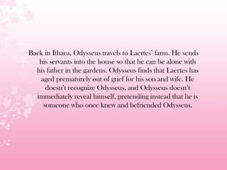 Back in Ithaca, Odysseus travels to Laertes’ farm. He sends
his servants into the house so that he can be alone with
his father in the gardens. Odysseus finds that Laertes has
aged prematurely out of grief for his son and wife. He
doesn’t recognize Odysseus, and Odysseus doesn’t
immediately reveal himself, pretending instead that he is
someone who once knew and befriended Odysseus.
 