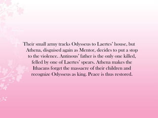 Their small army tracks Odysseus to Laertes’ house, but
Athena, disguised again as Mentor, decides to put a stop
to the violence. Antinous’ father is the only one killed,
felled by one of Laertes’ spears. Athena makes the
Ithacans forget the massacre of their children and
recognize Odysseus as king. Peace is thus restored.
 