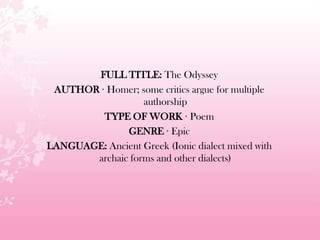 FULL TITLE: The Odyssey
AUTHOR · Homer; some critics argue for multiple
authorship
TYPE OF WORK · Poem
GENRE · Epic
LANGUAGE: Ancient Greek (Ionic dialect mixed with
archaic forms and other dialects)
 