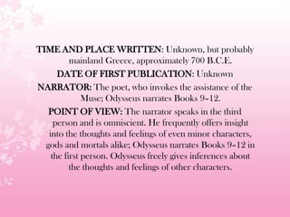 TIME AND PLACE WRITTEN: Unknown, but probably
mainland Greece, approximately 700 B.C.E.
DATE OF FIRST PUBLICATION: Unknown
NARRATOR: The poet, who invokes the assistance of the
Muse; Odysseus narrates Books 9–12.
POINT OF VIEW: The narrator speaks in the third
person and is omniscient. He frequently offers insight
into the thoughts and feelings of even minor characters,
gods and mortals alike; Odysseus narrates Books 9–12 in
the first person. Odysseus freely gives inferences about
the thoughts and feelings of other characters.
 