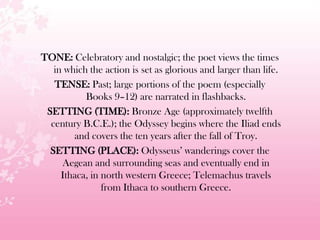 TONE: Celebratory and nostalgic; the poet views the times
in which the action is set as glorious and larger than life.
TENSE: Past; large portions of the poem (especially
Books 9–12) are narrated in flashbacks.
SETTING (TIME): Bronze Age (approximately twelfth
century B.C.E.); the Odyssey begins where the Iliad ends
and covers the ten years after the fall of Troy.
SETTING (PLACE): Odysseus’ wanderings cover the
Aegean and surrounding seas and eventually end in
Ithaca, in north western Greece; Telemachus travels
from Ithaca to southern Greece.
 