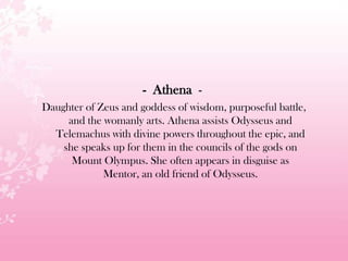 - Athena -
Daughter of Zeus and goddess of wisdom, purposeful battle,
and the womanly arts. Athena assists Odysseus and
Telemachus with divine powers throughout the epic, and
she speaks up for them in the councils of the gods on
Mount Olympus. She often appears in disguise as
Mentor, an old friend of Odysseus.
 