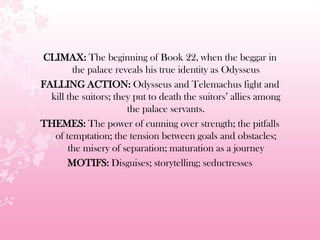 CLIMAX: The beginning of Book 22, when the beggar in
the palace reveals his true identity as Odysseus
FALLING ACTION: Odysseus and Telemachus fight and
kill the suitors; they put to death the suitors’ allies among
the palace servants.
THEMES: The power of cunning over strength; the pitfalls
of temptation; the tension between goals and obstacles;
the misery of separation; maturation as a journey
MOTIFS: Disguises; storytelling; seductresses
 